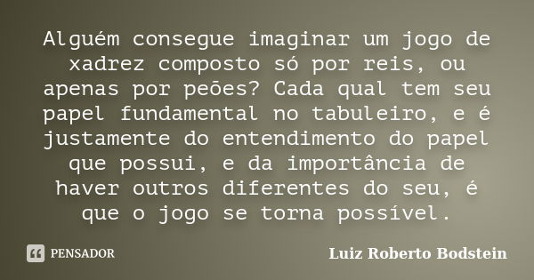 Alguém consegue imaginar um jogo de xadrez composto só por reis, ou apenas por peões? Cada qual tem seu papel fundamental no tabuleiro, e é justamente do entend... Frase de Luiz Roberto Bodstein.