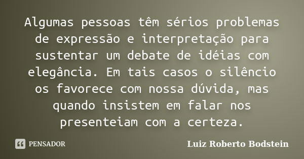 Algumas pessoas têm sérios problemas de expressão e interpretação para sustentar um debate de idéias com elegância. Em tais casos o silêncio os favorece com nos... Frase de Luiz Roberto Bodstein.