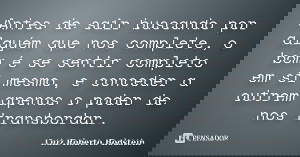 Antes de sair buscando por alguém que nos complete, o bom é se sentir completo em si mesmo, e conceder a outrem apenas o poder de nos transbordar.... Frase de Luiz Roberto Bodstein.