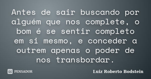 Antes de sair buscando por alguém que nos complete, o bom é se sentir completo em si mesmo, e conceder a outrem apenas o poder de nos transbordar.... Frase de Luiz Roberto Bodstein.