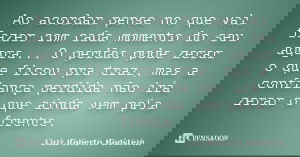 Ao acordar pense no que vai fazer com cada momento do seu agora... O perdão pode zerar o que ficou pra traz, mas a confiança perdida não irá zerar o que ainda v... Frase de Luiz Roberto Bodstein.