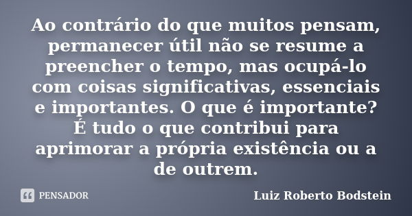 Ao contrário do que muitos pensam, permanecer útil não se resume a preencher o tempo, mas ocupá-lo com coisas significativas, essenciais e importantes. O que é ... Frase de Luiz Roberto Bodstein.