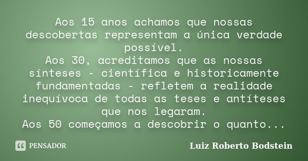 Aos 15 anos achamos que nossas descobertas representam a única verdade possível. Aos 30, acreditamos que as nossas sínteses - científica e historicamente fundam... Frase de Luiz Roberto Bodstein.