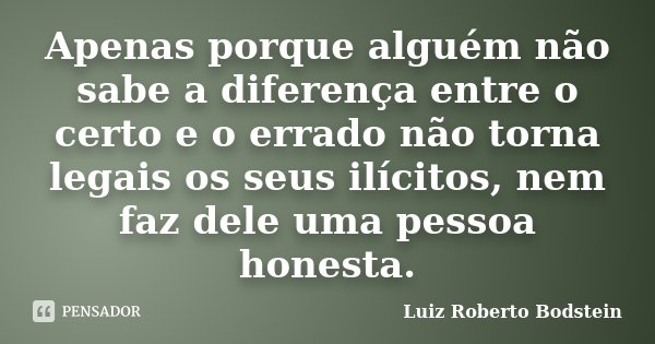 Apenas porque alguém não sabe a diferença entre o certo e o errado não torna legais os seus ilícitos, nem faz dele uma pessoa honesta.... Frase de Luiz Roberto Bodstein.