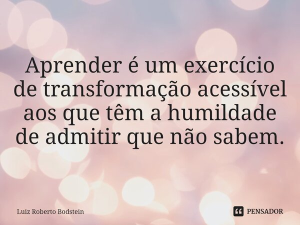 ⁠Aprender é um exercício de transformação acessível aos que têm a humildade de admitir que não sabem.... Frase de Luiz Roberto Bodstein.