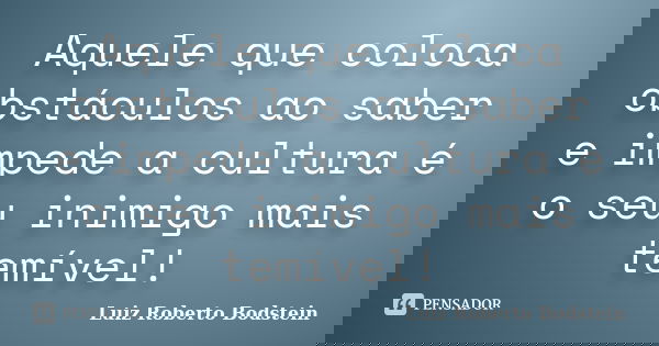 Aquele que coloca obstáculos ao saber e impede a cultura é o seu inimigo mais temível!... Frase de Luiz Roberto Bodstein.