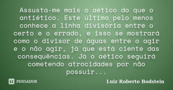 Assusta-me mais o aético do que o antiético. Este último pelo menos conhece a linha divisória entre o certo e o errado, e isso se mostrará como o divisor de águ... Frase de Luiz Roberto Bodstein.