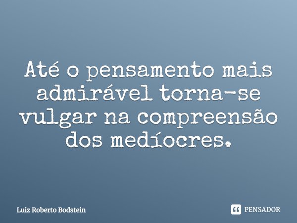 ⁠Até o pensamento mais admirável torna-se vulgar na compreensão dos medíocres.... Frase de Luiz Roberto Bodstein.