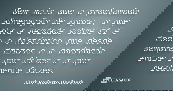 Bem mais que a proclamada abnegação de agora, o que fala a verdade sobre ti é todo o histórico que desde sempre trazes e a coerência entre o que dizes e o que r... Frase de Luiz Roberto Bodstein.