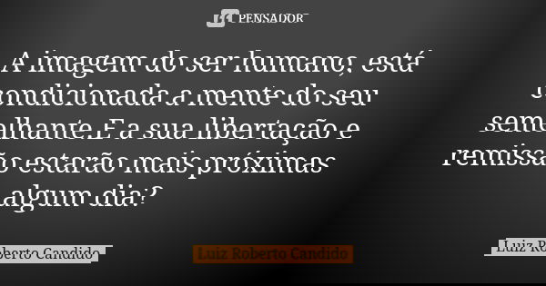 A imagem do ser humano, está condicionada a mente do seu semelhante.E a sua libertação e remissão estarão mais próximas algum dia?... Frase de Luiz Roberto Candido.