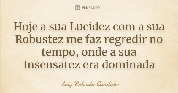 Hoje a sua Lucidez com a sua Robustez me faz regredir no tempo, onde a sua Insensatez era dominada... Frase de Luiz Roberto Candido.