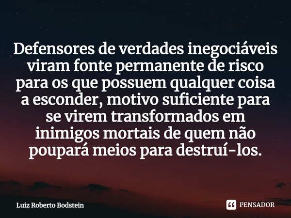 Defensores de verdades inegociáveis viram fonte permanente de risco para os que possuem qualquer coisa a esconder, motivo suficiente para se virem transformados... Frase de Luiz Roberto Bodstein.