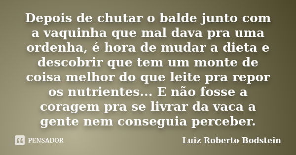 Depois de chutar o balde junto com a vaquinha que mal dava pra uma ordenha, é hora de mudar a dieta e descobrir que tem um monte de coisa melhor do que leite pr... Frase de Luiz Roberto Bodstein.