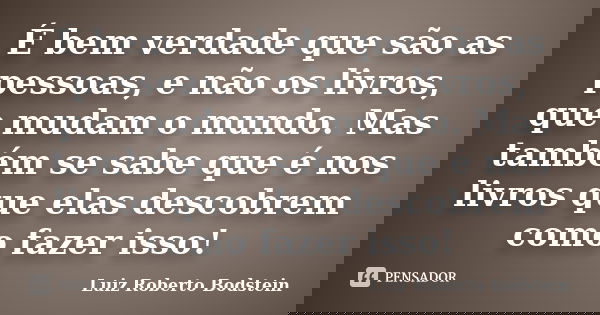 É bem verdade que são as pessoas, e não os livros, que mudam o mundo. Mas também se sabe que é nos livros que elas descobrem como fazer isso!... Frase de Luiz Roberto Bodstein.