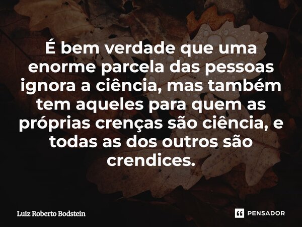 É bem verdade que uma enorme parcela das pessoas ignora a ciência, mas também tem aqueles para quem as próprias crenças são ciência, e todas as dos outros são c... Frase de Luiz Roberto Bodstein.
