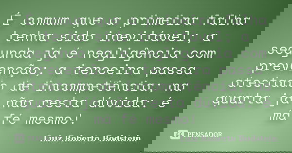 É comum que a primeira falha tenha sido inevitável; a segunda já é negligência com prevenção; a terceira passa atestado de incompetência; na quarta já não resta... Frase de Luiz Roberto Bodstein.
