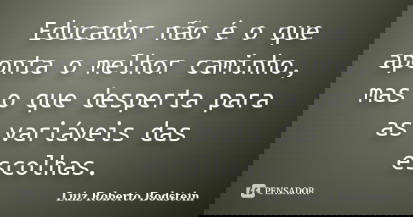Educador não é o que aponta o melhor caminho, mas o que desperta para as variáveis das escolhas.... Frase de Luiz Roberto Bodstein.