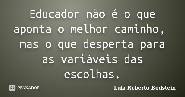 Educador não é o que aponta o melhor caminho, mas o que desperta para as variáveis das escolhas.... Frase de Luiz Roberto Bodstein.