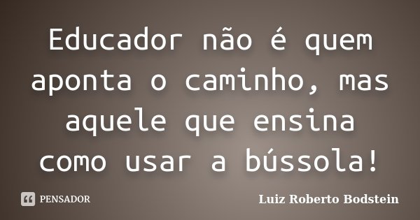 Educador não é quem aponta o caminho, mas aquele que ensina como usar a bússola!... Frase de Luiz Roberto Bodstein.