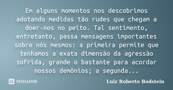 Em alguns momentos nos descobrimos adotando medidas tão rudes que chegam a doer-nos no peito. Tal sentimento, entretanto, passa mensagens importantes sobre nós ... Frase de Luiz Roberto Bodstein.