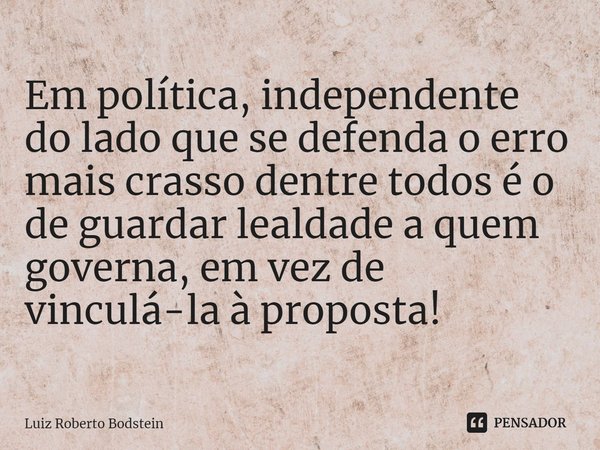 ⁠Em política, independente do lado que se defenda o erro mais crasso dentre todos é o de guardar lealdade a quem governa, em vez de vinculá-la à proposta!... Frase de Luiz Roberto Bodstein.