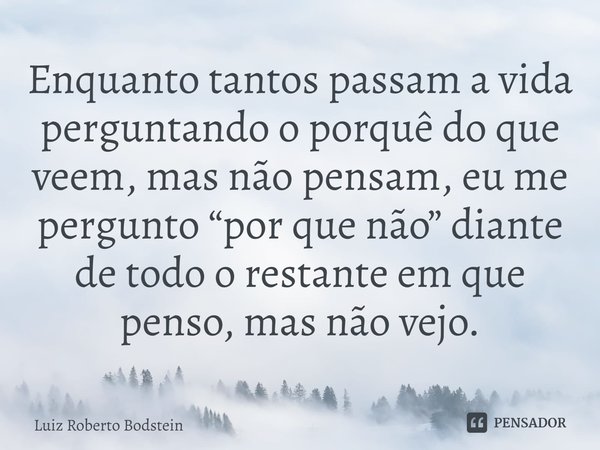 ⁠Enquanto tantos passam a vida perguntando o porquê do que veem, mas não pensam, eu me pergunto “por que não” diante de todo o restante em que penso, mas não ve... Frase de Luiz Roberto Bodstein.