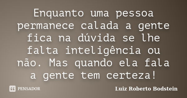 Enquanto uma pessoa permanece calada a gente fica na dúvida se lhe falta inteligência ou não. Mas quando ela fala a gente tem certeza!... Frase de Luiz Roberto Bodstein.