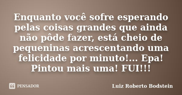 Enquanto você sofre esperando pelas coisas grandes que ainda não pôde fazer, está cheio de pequeninas acrescentando uma felicidade por minuto!... Epa! Pintou ma... Frase de Luiz Roberto Bodstein.