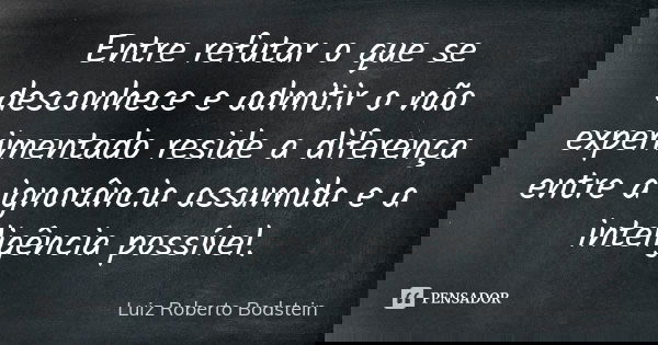 Entre refutar o que se desconhece e admitir o não experimentado reside a diferença entre a ignorância assumida e a inteligência possível.... Frase de Luiz Roberto Bodstein.