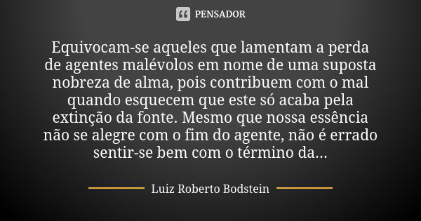 Equivocam-se aqueles que lamentam a perda de agentes malévolos em nome de uma suposta nobreza de alma, pois contribuem com o mal quando esquecem que este só aca... Frase de Luiz Roberto Bodstein.