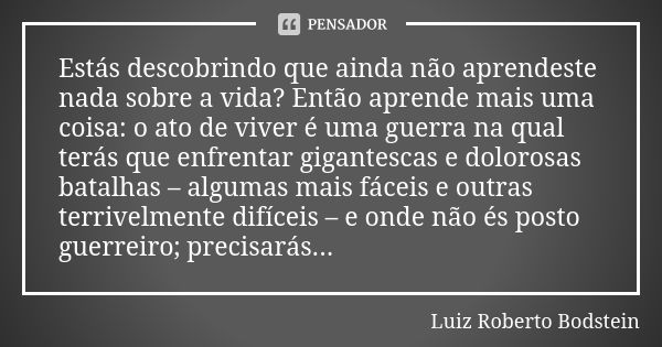 Estás descobrindo que ainda não aprendeste nada sobre a vida? Então aprende mais uma coisa: o ato de viver é uma guerra na qual terás que enfrentar gigantescas ... Frase de Luiz Roberto Bodstein.