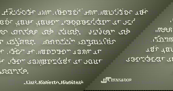 Existe um herói em muitos de nós que quer respeitar a si mesmo antes de tudo, viver de forma digna, sentir orgulho do que fez e morrer com a certeza de ter cump... Frase de Luiz Roberto Bodstein.