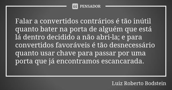 Falar a convertidos contrários é tão inútil quanto bater na porta de alguém que está lá dentro decidido a não abri-la; e para convertidos favoráveis é tão desne... Frase de Luiz Roberto Bodstein.