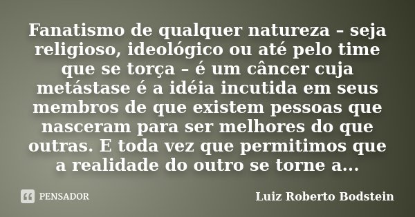 Fanatismo de qualquer natureza – seja religioso, ideológico ou até pelo time que se torça – é um câncer cuja metástase é a idéia incutida em seus membros de que... Frase de Luiz Roberto Bodstein.