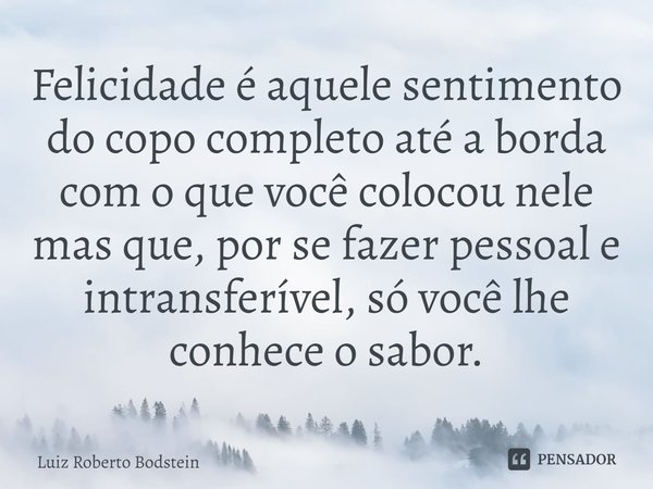 ⁠Felicidade é aquele sentimento do copo completo até a borda com o que você colocou nele mas que, por se fazer pessoal e intransferível, só você lhe conhece o s... Frase de Luiz Roberto Bodstein.