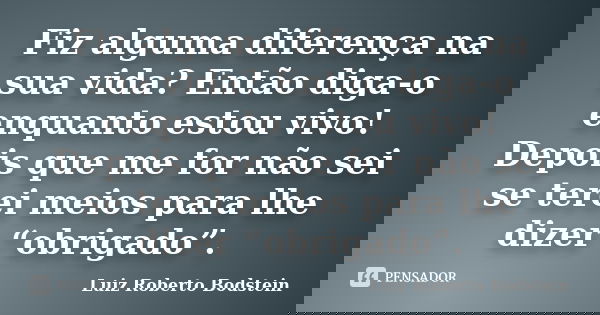 Fiz alguma diferença na sua vida? Então diga-o enquanto estou vivo! Depois que me for não sei se terei meios para lhe dizer “obrigado”.... Frase de Luiz Roberto Bodstein.