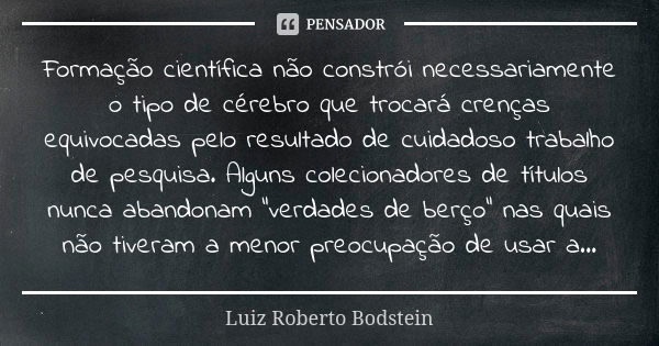 Formação científica não constrói necessariamente o tipo de cérebro que trocará crenças equivocadas pelo resultado de cuidadoso trabalho de pesquisa. Alguns cole... Frase de Luiz Roberto Bodstein.