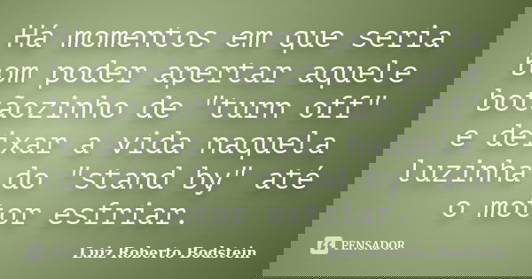 Há momentos em que seria bom poder apertar aquele botãozinho de "turn off" e deixar a vida naquela luzinha do "stand by" até o motor esfriar... Frase de Luiz Roberto Bodstein.