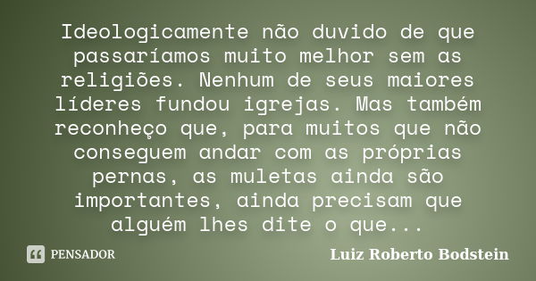 Ideologicamente não duvido de que passaríamos muito melhor sem as religiões. Nenhum de seus maiores líderes fundou igrejas. Mas também reconheço que, para muito... Frase de Luiz Roberto Bodstein.