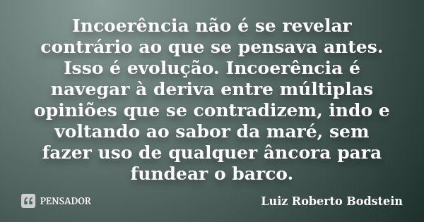 Incoerência não é se revelar contrário ao que se pensava antes. Isso é evolução. Incoerência é navegar à deriva entre múltiplas opiniões que se contradizem, ind... Frase de Luiz Roberto Bodstein.