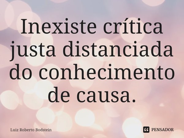 ⁠Inexiste crítica justa distanciada do conhecimento de causa.... Frase de Luiz Roberto Bodstein.