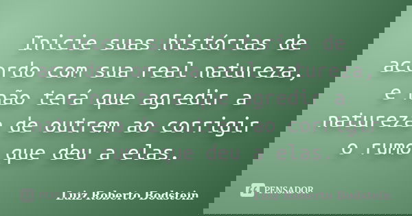 Inicie suas histórias de acordo com sua real natureza, e não terá que agredir a natureza de outrem ao corrigir o rumo que deu a elas.... Frase de Luiz Roberto Bodstein.