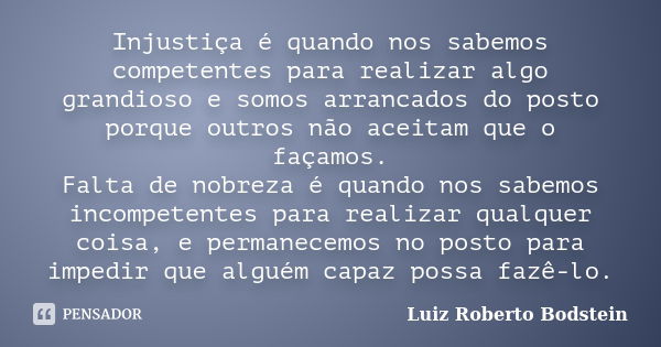 Injustiça é quando nos sabemos competentes para realizar algo grandioso e somos arrancados do posto porque outros não aceitam que o façamos. Falta de nobreza é ... Frase de Luiz Roberto Bodstein.