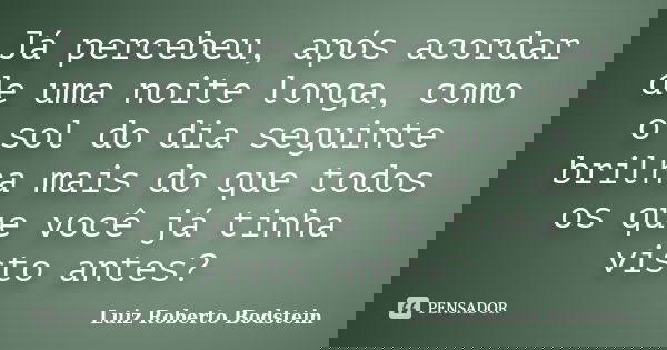 Já percebeu, após acordar de uma noite longa, como o sol do dia seguinte brilha mais do que todos os que você já tinha visto antes?... Frase de Luiz Roberto Bodstein.