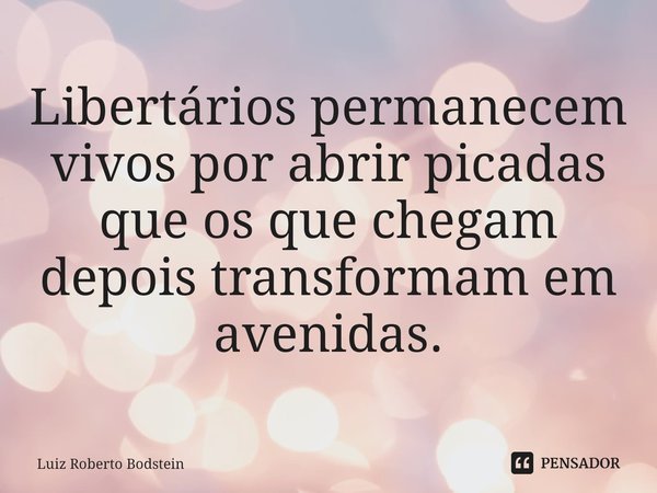 ⁠Libertários permanecem vivos por abrir picadas que os que chegam depois transformam em avenidas.... Frase de Luiz Roberto Bodstein.
