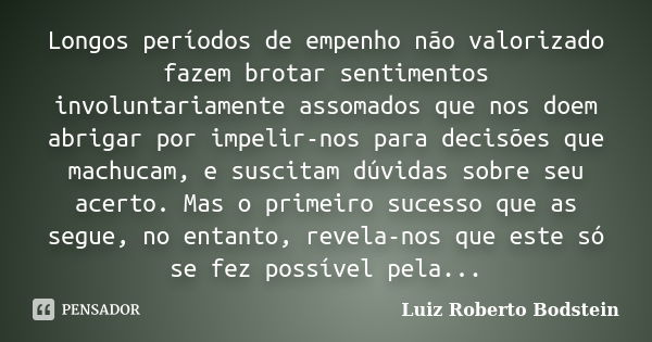 Longos períodos de empenho não valorizado fazem brotar sentimentos involuntariamente assomados que nos doem abrigar por impelir-nos para decisões que machucam, ... Frase de Luiz Roberto Bodstein.