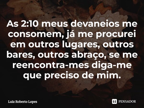 ⁠As 2:10 meus devaneios me consomem, já me procurei em outros lugares, outros bares, outros abraço, se me reencontra-mes diga-me que preciso de mim.... Frase de Luiz Roberto Lopes.