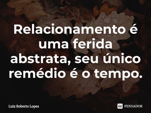 ⁠Relacionamento é uma ferida abstrata, seu único remédio é o tempo.... Frase de Luiz Roberto Lopes.