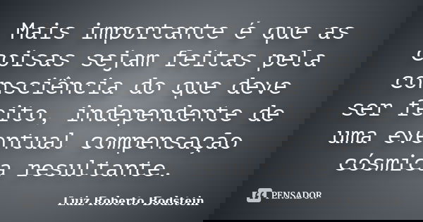 Mais importante é que as coisas sejam feitas pela consciência do que deve ser feito, independente de uma eventual compensação cósmica resultante.... Frase de Luiz Roberto Bodstein.