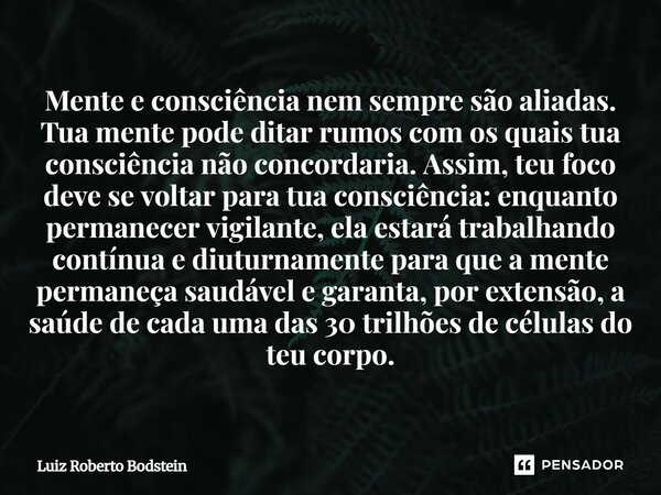 Mente e consciência nem sempre são aliadas. Tua mente pode ditar rumos com os quais tua consciência não concordaria. Assim, teu foco deve se voltar para tua co... Frase de Luiz Roberto Bodstein.